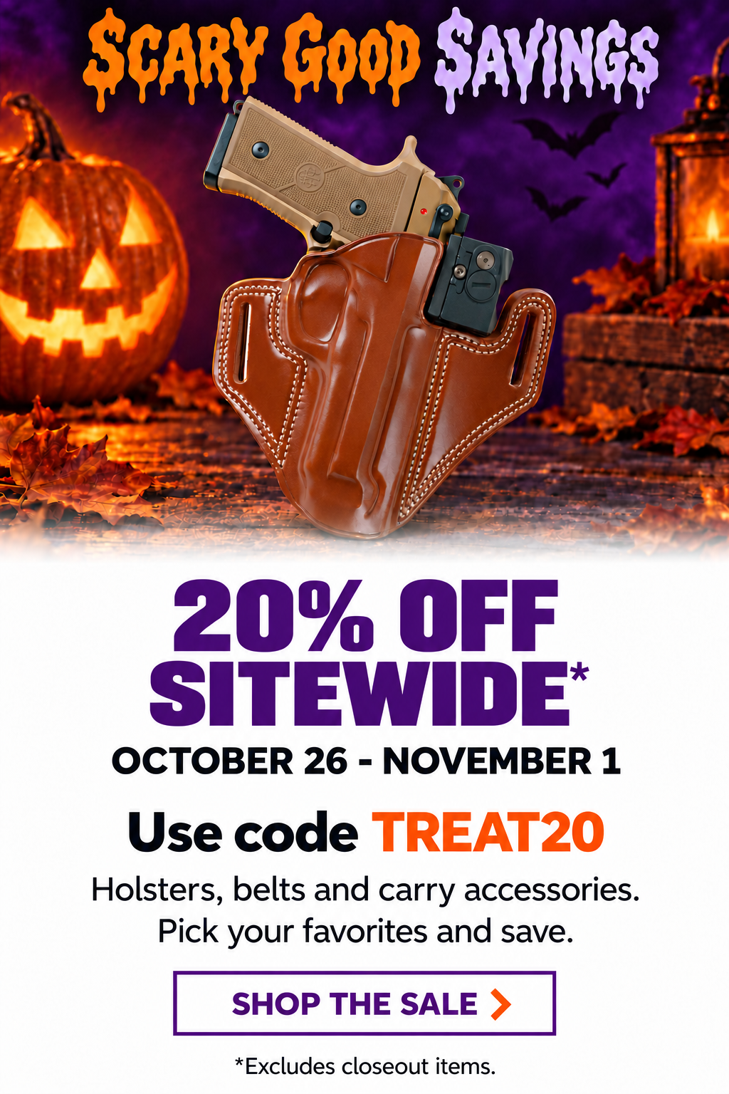 Scary Good Savings. 20% OFF SITEWIDE*. October 26 - November 1. Use code TREAT20. Holsters, belts and carry accessories. Pick your favorites and save. Shop the sale. *Excludes closeout items.