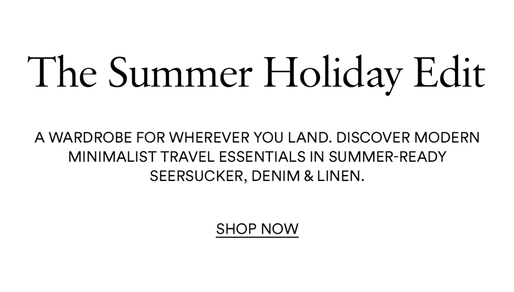 The summer holiday edit; a wardrobe for wherever you land. Discover modern minimalist travel essentials in summer-ready seersucker, denim & linen. Shop now
