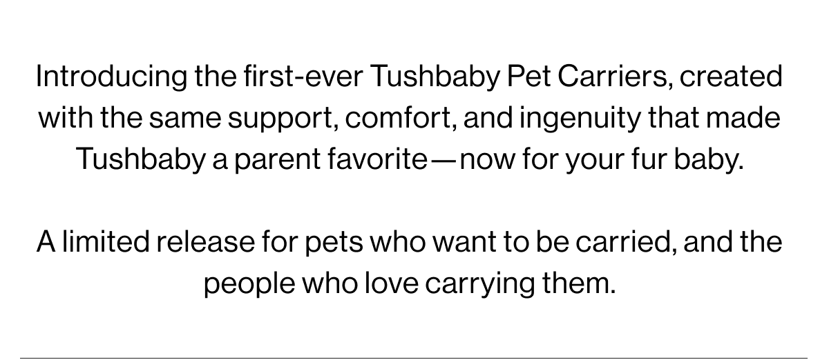 Introducing the first-ever Tushbaby Pet Carrriers, created with the same support, comfort, and ingenuity that made tushbaby a parent favorite-now for your fur baby. A limited release for pets who want to be carried, and the people who love carrying them.