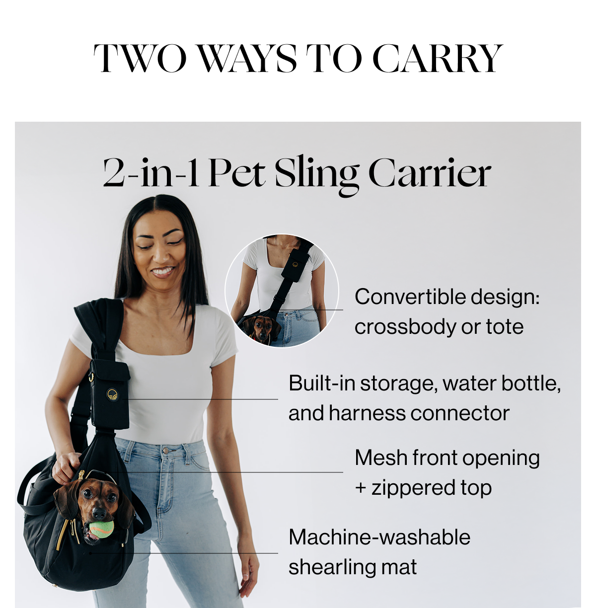 TWO WAYS TO CARRY - 2-IN-1 Pet Sling Carrier - 1. Convertible design: crossbody or tote. - 2. Built-in storage, wwater bottle, and harness connector - 3. Mesh front opening + zippered top - 4. Machine-washable shearling mat