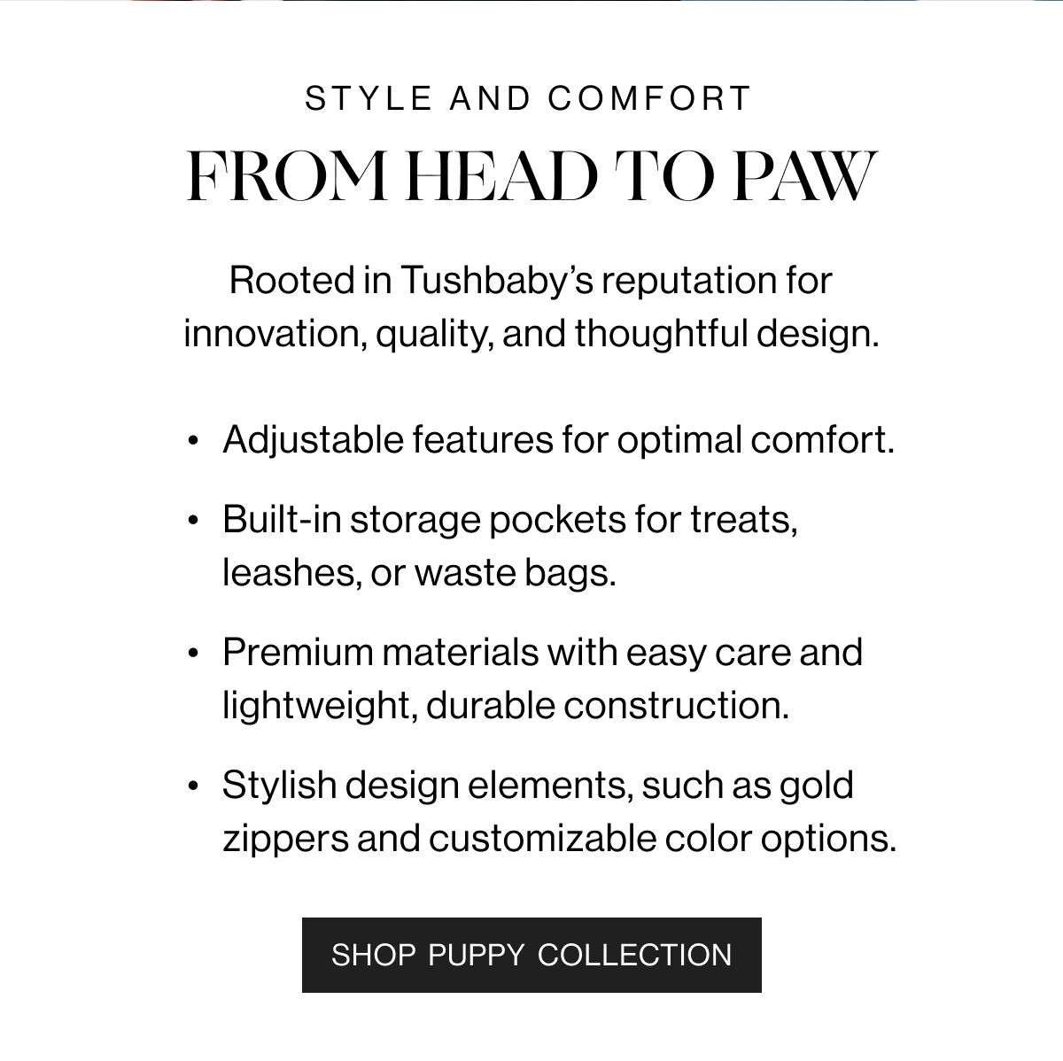 Style and Comfort. - From Head to Paw - Rooted in Tushbaby's reputation for innovation, quality, and thoughtfull design. - Adjustable features for optimal comfort. - Built-in storage pockets for treats, leashes, or waste bags. - Premium materials with easy care and lightweight, durable construction. - Stylish design elements, such as gold zippers and customizable color options. - Shop Puppy Collection.