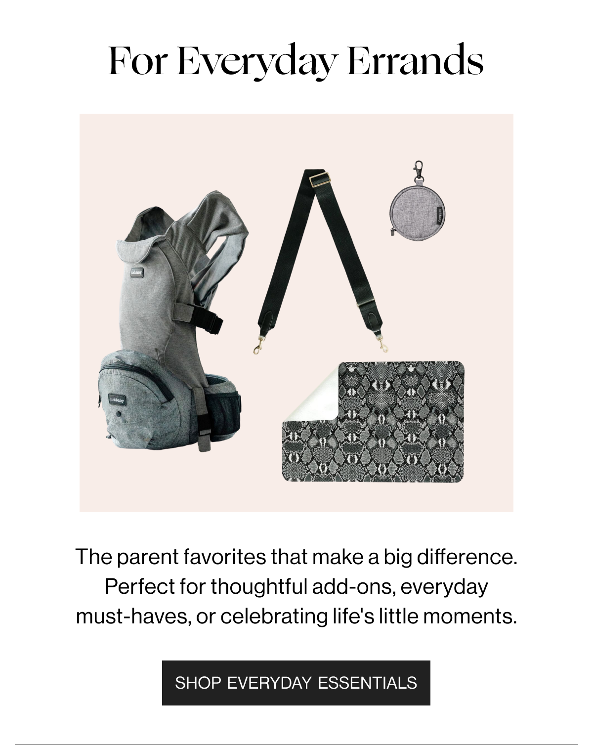 For Everyday Errands - The parent favorites that make a big difference. Perfect for thoughtful add-ons, everyday must-haves, or celebrating life's little moments. - Shop Everyday Essentials