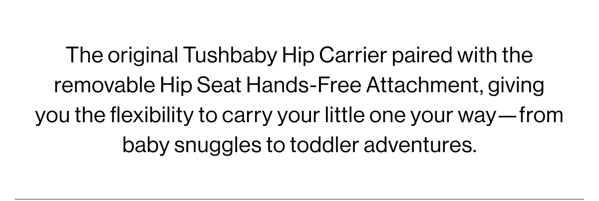 The original Tushbaby Hip Carrier paired with the removable Hip Seat Hands-Free Attachment, giving you the flexibility to carry your little one your way-from baby snuggles to toddler adventures.