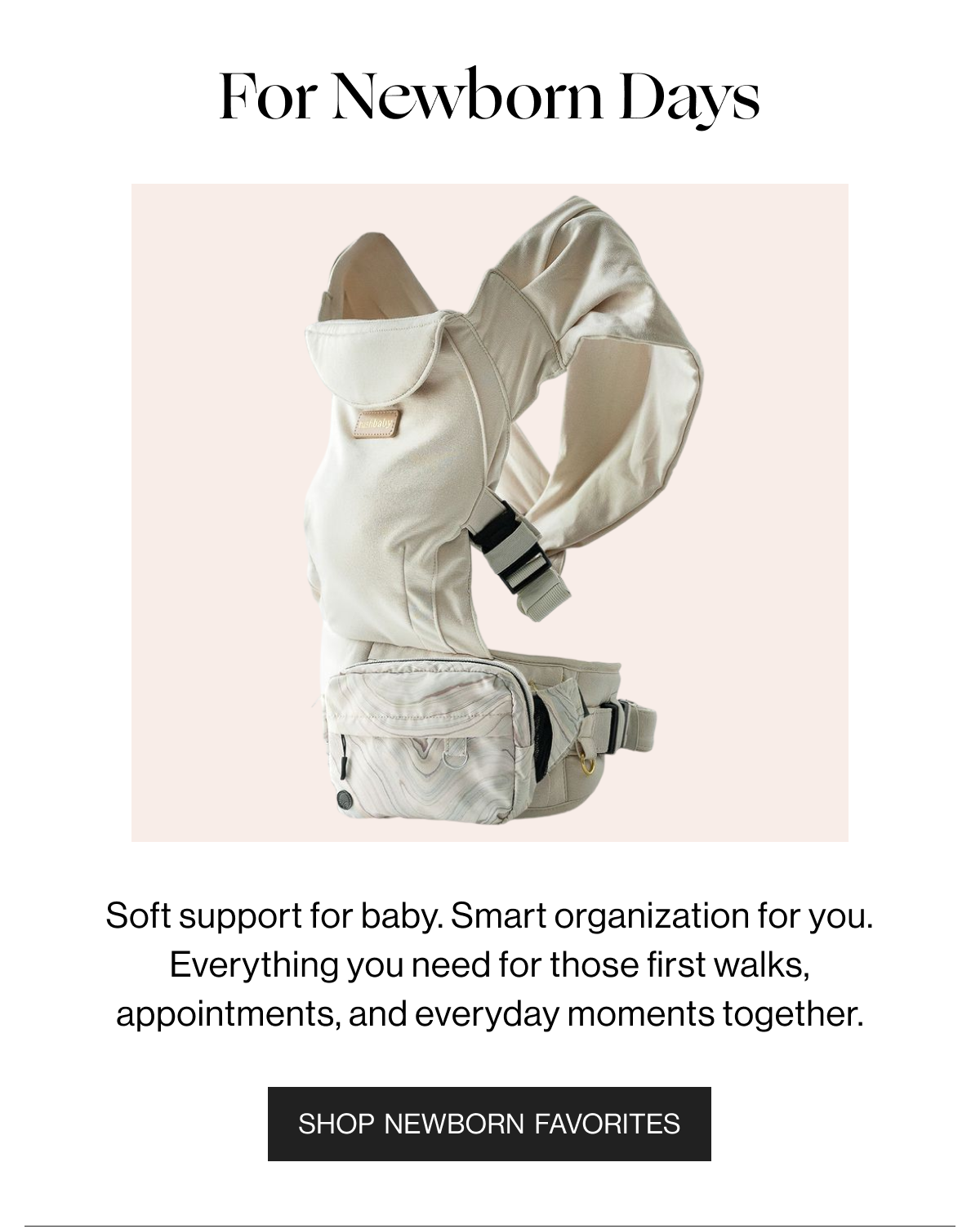 For Newborn Days - Soft support for baby. Smart organization for you. Everything you need for those first walks. appointments, and everyday moments together. - Shop Newborn Favorites 