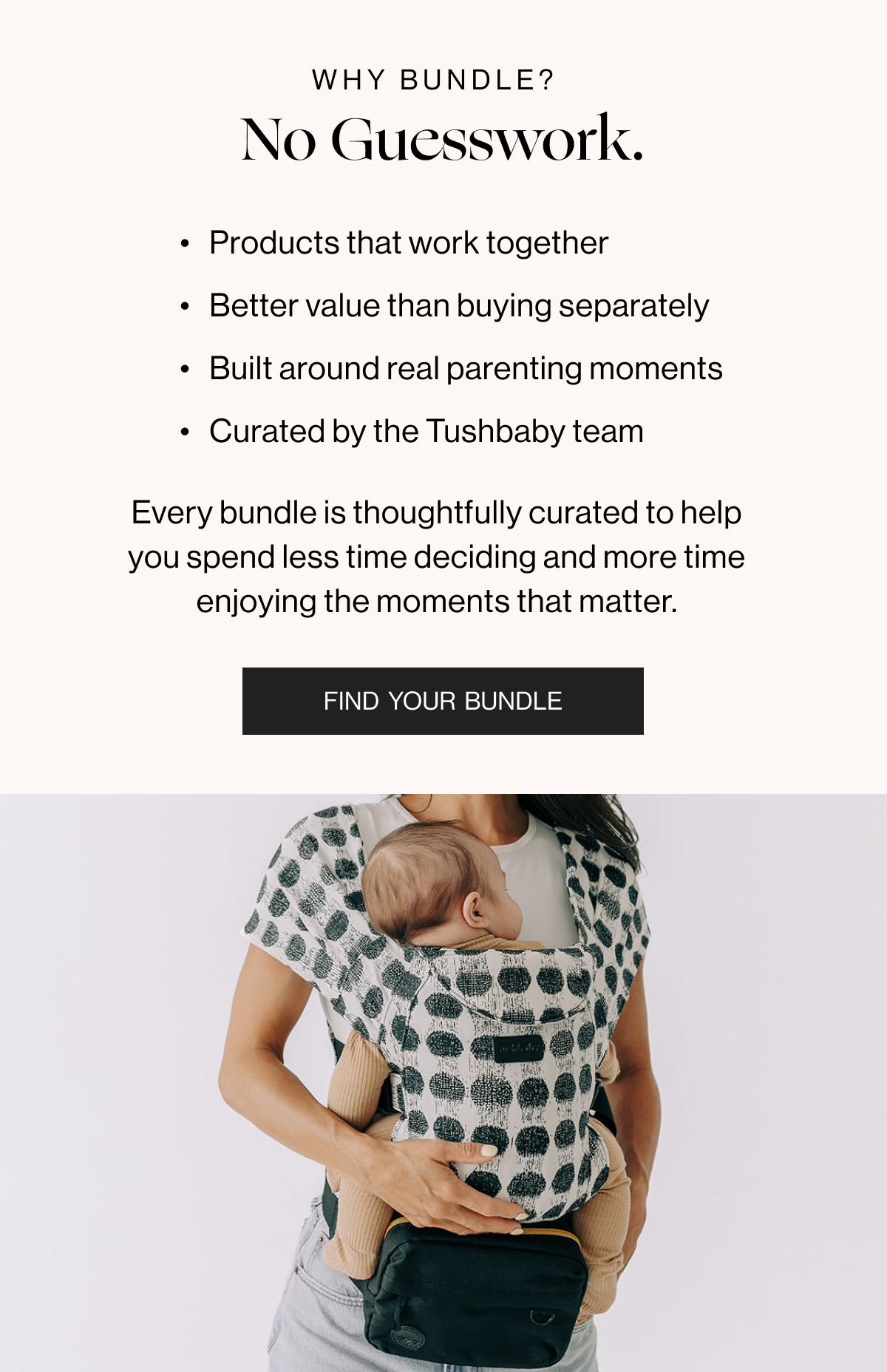 Why Bundle No Guesswork - Products that work together - Better value than buying separately - Built around real parenting moments - Curated by the Tushbaby team - Every bundle is thoughtfully curated to help you spend less time deciding and more time enjoying the moments that matter. - Find Your Bundle