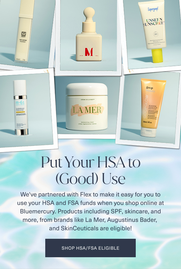 put your HSA to good use. we've partnered with flex to make it easy for you to use your hsa and fsa funds when you shop online at bluemercury. products including spf, skincare, and more, from brands like la mer, augustinus bader, and skinceuticals are eligible. shop hsa fsa eligible. the background is of a light aqua color looking pool water with 6 polaroid images of assorted eligible hsa fsa products overlayed
