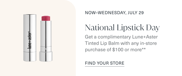 now through wednesday, july 29. national lipstick day. get a complimentary lune and aster tinted lip balm with any in store purchase of one hundred or more. find your store.