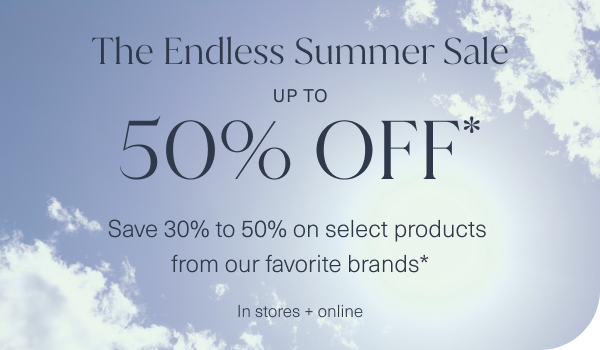 the endless summer sale. up to 50 percent off. save 30 percent to 50 percent on select products from our favorite brands. in stores and online