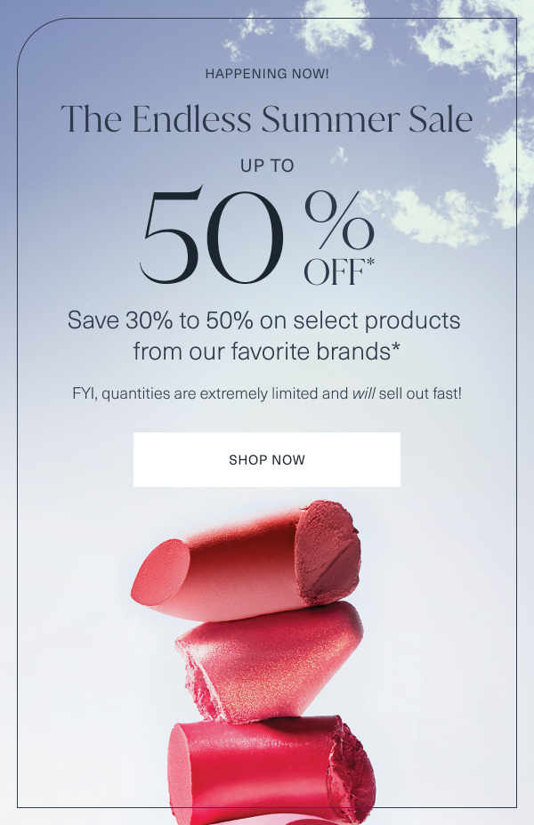 happening now. the endless summer sale. up to 50 percent off. save 30 percent to 50 percent on select products from our favorite brands. fyi, quantities are extremely limited and will sell out fast. shop now. 