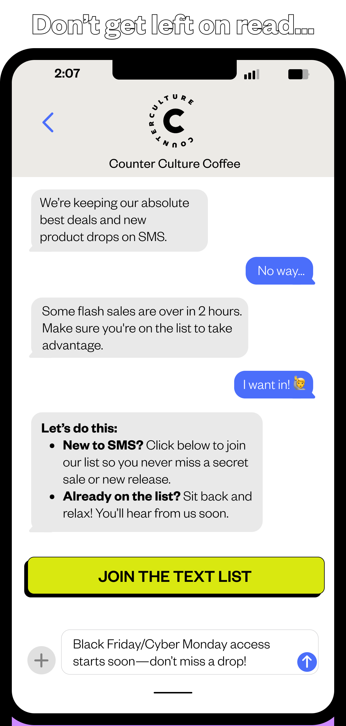 Don't get left on read...We're keeping our absolute best deals and new product drops on SMS No way.. Some flash sales are over in 2 hours. Make sure you're on the list to take advantage. I want in! Let's do this: New to SMS? Click below to join our list so you never miss a secret sale or new release. Already on the list? Sit back and relax! You'll hear from us soon. CTA: JOIN THE TEXT LIST Black Friday/Cyber Monday access starts soon - don't miss a drop!  Already o our SMS list? You're in! 