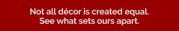 Not all decor is created equal. See what sets ours apart.