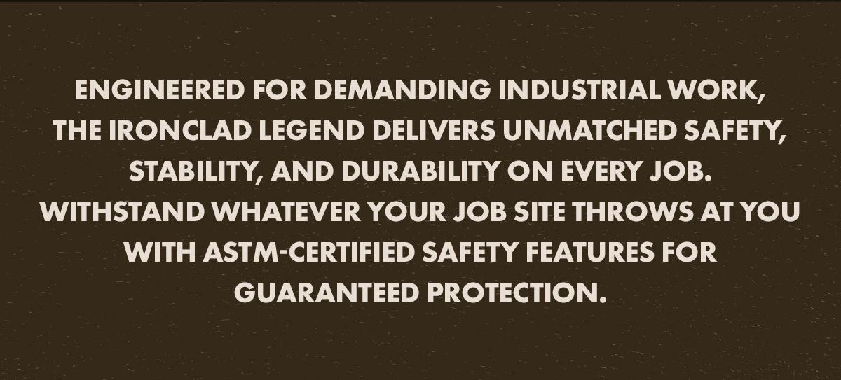 Engineered for demanding industrial work, the IronClad Legend delivers unmatched safety, stability, and durability on every job. Withstand whatever your job site throws at you with ASTM-certified safety features for guaranteed protection.&nbsp;