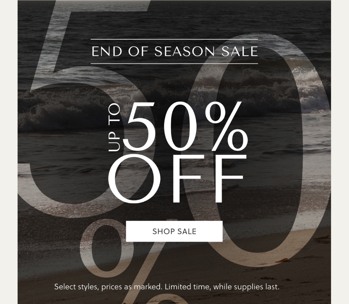 END OF SEASON SALE - UP TO 50% OFF - SHOP NOW - Select styles, prices as marked. Limited time, while supplies last.