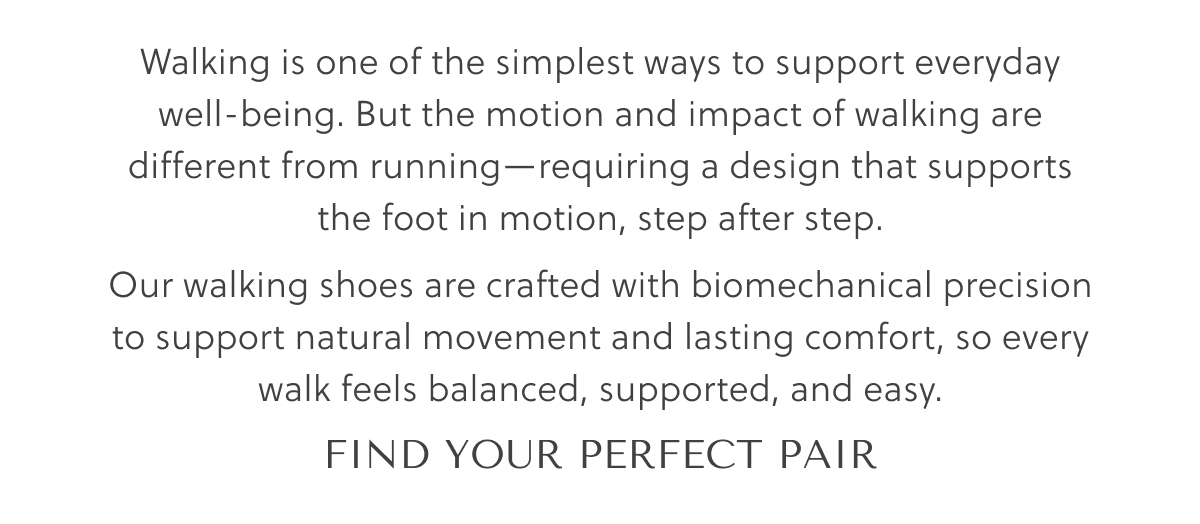 Walking is one of the simplest ways to support everyday well-being. But the motion and impact of walking are different from running - requiring a design that supports the foot in motion, step after step. Our walking shoes are crafted with biomechanical precision to support natural movement and lasting comfort, so every walk feels balanced, supported, and easy. - FIND YOUR PERFECT PAIR
