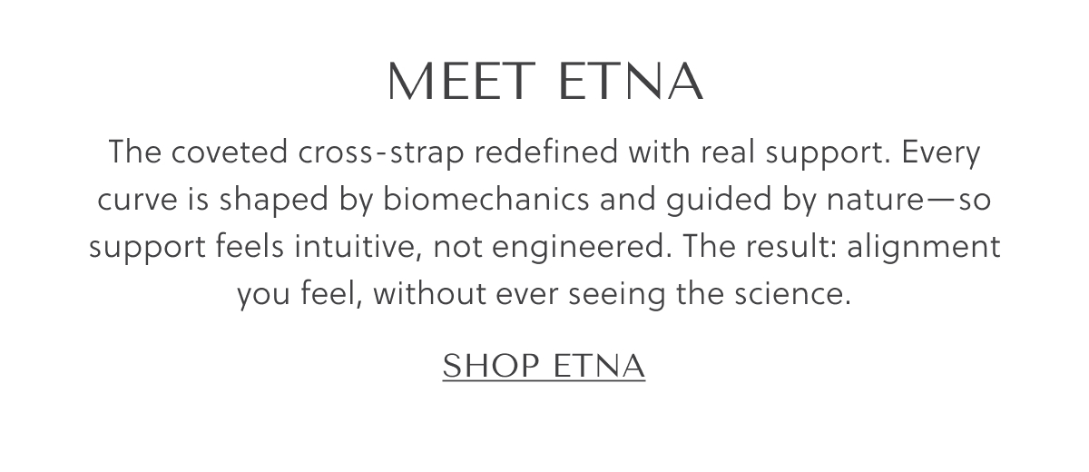 MEET ETNA - The coveted cross-strap redefined with real support. Every curve is shaped by biomechanics and guided by nature  - so support feels intuitive, not engineered. The result: alignment you feel, without ever seeing the science. - SHOP ETNA