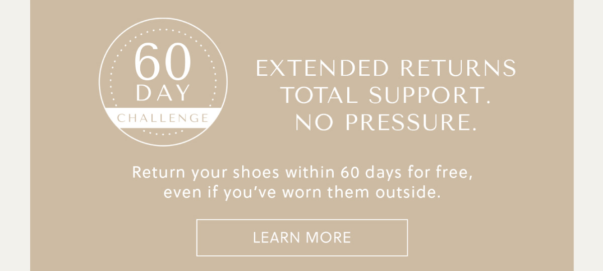 60 DAY CHALLENGE - EXTENDED RETURNS - TOTAL SUPPORT. NO PRESSURE. - Return your shoes within 60 days for free, even if you've worn them outside. - LEARN MORE
