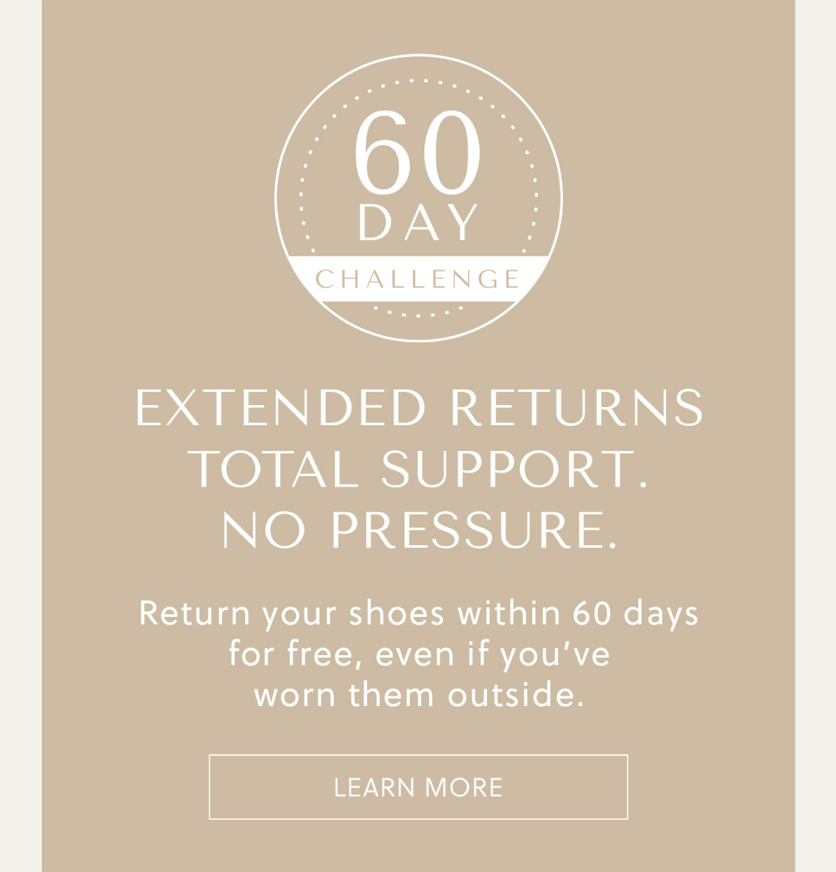 60 DAY CHALLENGE - EXTENDED RETURNS - TOTAL SUPPORT. NO PRESSURE. - Return your shoes within 60 days for free, even if you've worn them outside. - LEARN MORE