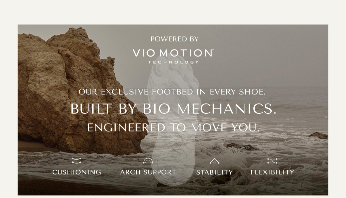 POWERED BY VIO MOTION TM TECHNOLOGY - OUR EXCLUSIVE FOOTBED IN EVERY SHOE, BUILT BY BIO MECHANICS. ENGINEERED TO MOVE YOU. - CUSHIONING - ARCH SUPPORT - STABILITY - FLEXIBILITY
